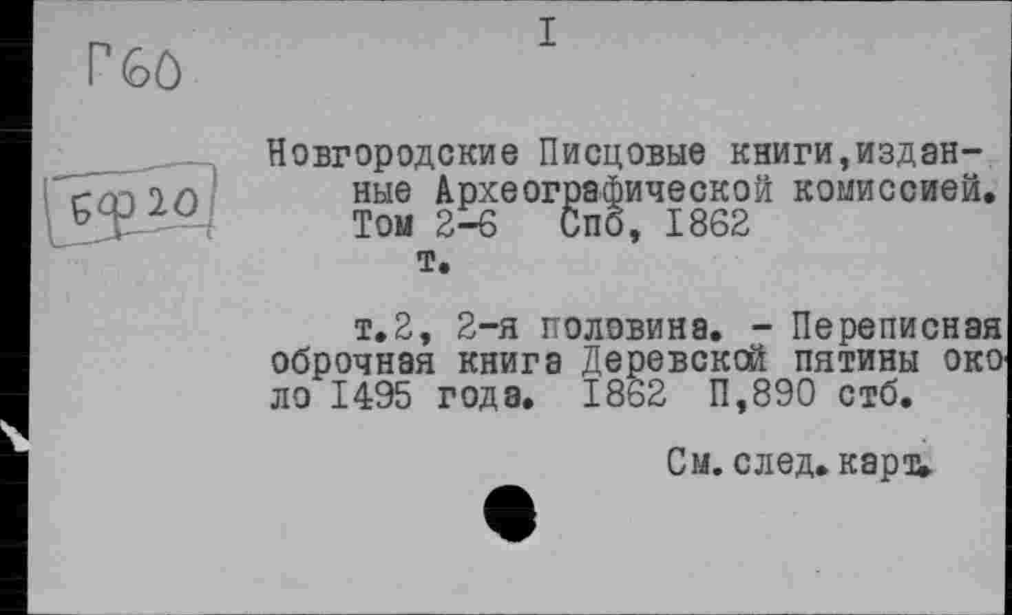 ﻿Г 6ô
I
Новгородские Писцовые книги,изданные Археографической комиссией. Том 2-6 Спб, 1862 т.
т.2, 2-я половина. - Переписная оброчная книга Деревской пятины око ло 1495 года. 1862 П,890 стб.
См. след, кард.